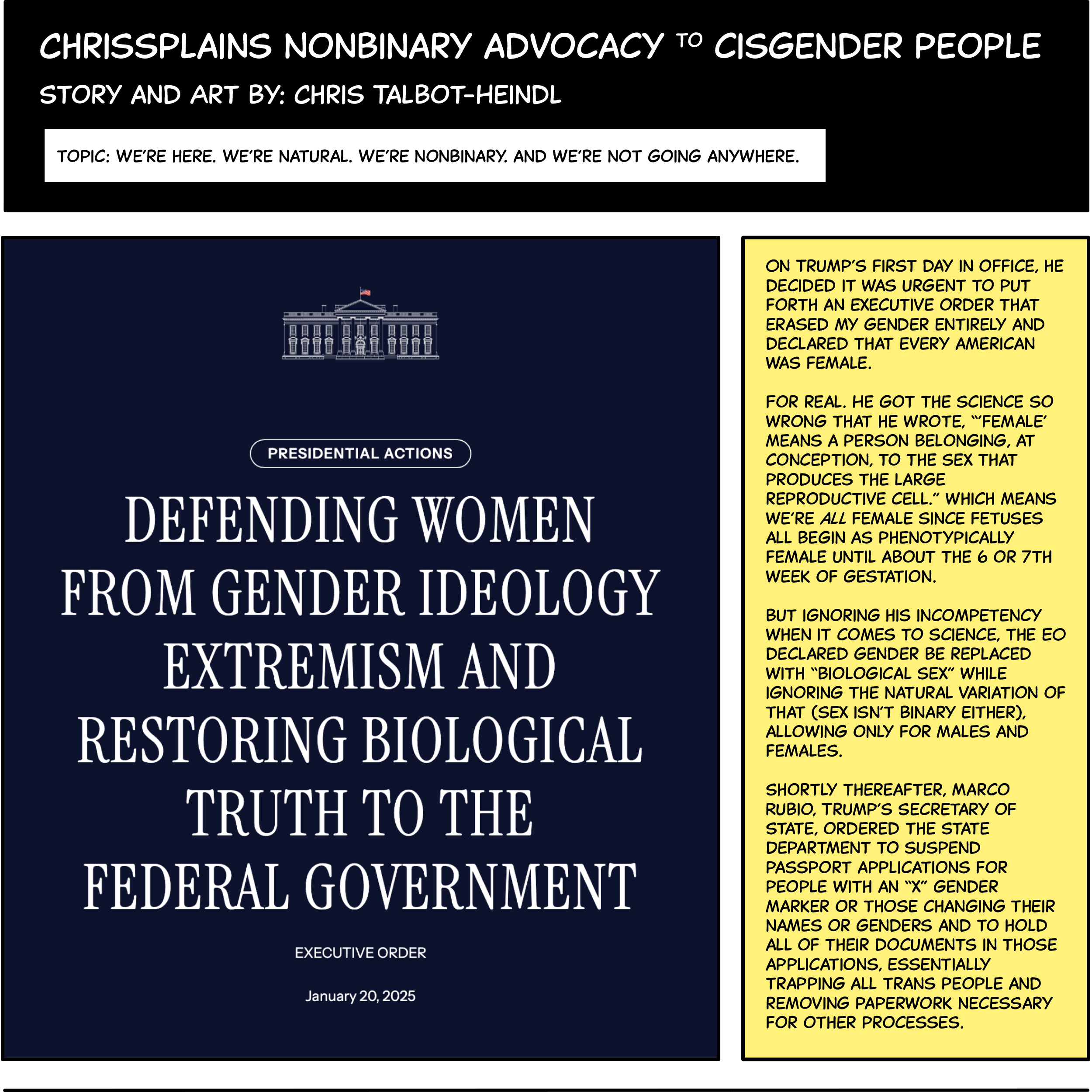 WereNatural1 There’s a screenshot from one of Trump’s Executive Orders from his inauguration day (January 20, 2025). The title is “Defending Women from gender ideology and Extremism and Restoring Biological Truth to the Federal Government.” Text in the next comic panel says, On Trump’s first day in office, he decided it was urgent to put forth an executive order that erased my gender entirely and declared that every American was female. For real. He got the science so wrong that he wrote, “’female’ means a person belonging, at conception, to the sex that produces the large reproductive cell.” which means we’re all female since fetuses all begin as phenotypically female until about the 6 or 7th week of gestation. But ignoring his incompetency when it comes to science, the EO declared gender be replaced with “biological sex” while ignoring the natural variation of that (sex isn’t binary either), allowing only for males and females. Shortly thereafter, Marco Rubio, Trump’s Secretary of State, ordered the State Department to suspend passport applications for people with an “x” gender marker or those changing their names or genders and to hold all of their documents in those applications, essentially trapping all trans people and removing paperwork necessary for other processes.